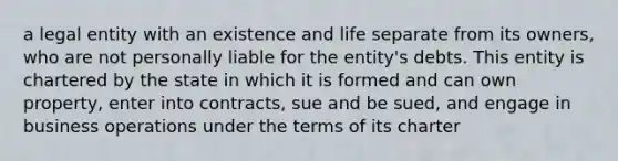 a legal entity with an existence and life separate from its owners, who are not personally liable for the entity's debts. This entity is chartered by the state in which it is formed and can own property, enter into contracts, sue and be sued, and engage in business operations under the terms of its charter