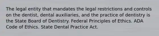 The legal entity that mandates the legal restrictions and controls on the dentist, dental auxiliaries, and the practice of dentistry is the State Board of Dentistry. Federal Principles of Ethics. ADA Code of Ethics. State Dental Practice Act.