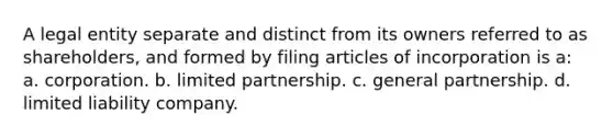 A legal entity separate and distinct from its owners referred to as shareholders, and formed by filing articles of incorporation is a: a. corporation. b. limited partnership. c. general partnership. d. limited liability company.