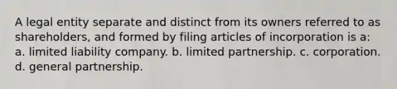 A legal entity separate and distinct from its owners referred to as shareholders, and formed by filing articles of incorporation is a: a. limited liability company. b. limited partnership. c. corporation. d. general partnership.