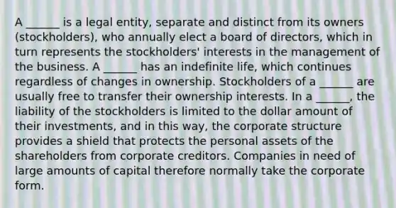 A ______ is a legal entity, separate and distinct from its owners (stockholders), who annually elect a board of directors, which in turn represents the stockholders' interests in the management of the business. A ______ has an indefinite life, which continues regardless of changes in ownership. Stockholders of a ______ are usually free to transfer their ownership interests. In a ______, the liability of the stockholders is limited to the dollar amount of their investments, and in this way, the corporate structure provides a shield that protects the personal assets of the shareholders from corporate creditors. Companies in need of large amounts of capital therefore normally take the corporate form.
