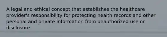 A legal and ethical concept that establishes the healthcare provider's responsibility for protecting health records and other personal and private information from unauthorized use or disclosure