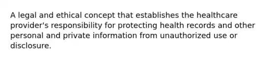 A legal and ethical concept that establishes the healthcare provider's responsibility for protecting health records and other personal and private information from unauthorized use or disclosure.