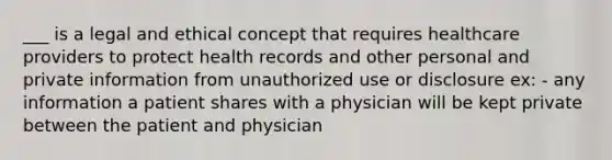 ___ is a legal and ethical concept that requires healthcare providers to protect health records and other personal and private information from unauthorized use or disclosure ex: - any information a patient shares with a physician will be kept private between the patient and physician