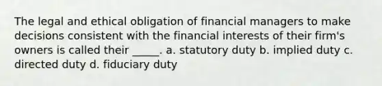 The legal and ethical obligation of financial managers to make decisions consistent with the financial interests of their firm's owners is called their _____. a. statutory duty b. implied duty c. directed duty d. fiduciary duty