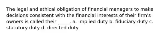 The legal and ethical obligation of financial managers to make decisions consistent with the financial interests of their firm's owners is called their _____. a. implied duty b. fiduciary duty c. statutory duty d. directed duty