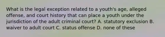 What is the legal exception related to a youth's age, alleged offense, and court history that can place a youth under the jurisdiction of the adult criminal court? A. statutory exclusion B. waiver to adult court C. status offense D. none of these