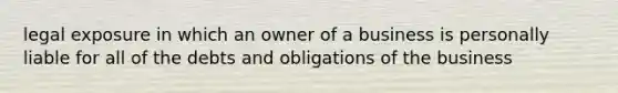 legal exposure in which an owner of a business is personally liable for all of the debts and obligations of the business