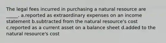 The legal fees incurred in purchasing a natural resource are _____. a.reported as extraordinary expenses on an income statement b.subtracted from the natural resource's cost c.reported as a current asset on a balance sheet d.added to the natural resource's cost