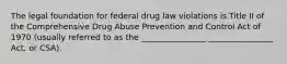 The legal foundation for federal drug law violations is Title II of the Comprehensive Drug Abuse Prevention and Control Act of 1970 (usually referred to as the ________________ ________________ Act, or CSA).