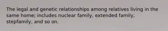 The legal and genetic relationships among relatives living in the same home; includes nuclear family, extended family, stepfamily, and so on.