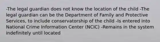 -The legal guardian does not know the location of the child -The legal guardian can be the Department of Family and Protective Services, to include conservatorship of the child -Is entered into National Crime Information Center (NCIC) -Remains in the system indefinitely until located