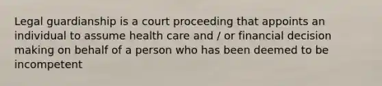 Legal guardianship is a court proceeding that appoints an individual to assume health care and / or financial decision making on behalf of a person who has been deemed to be incompetent