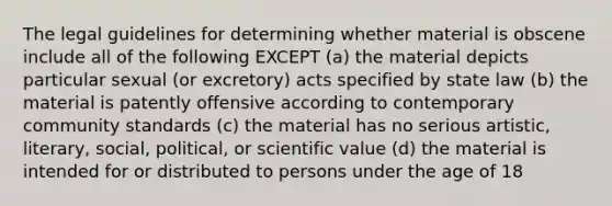 The legal guidelines for determining whether material is obscene include all of the following EXCEPT (a) the material depicts particular sexual (or excretory) acts specified by state law (b) the material is patently offensive according to contemporary community standards (c) the material has no serious artistic, literary, social, political, or scientific value (d) the material is intended for or distributed to persons under the age of 18