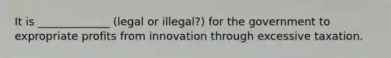 It is _____________ (legal or illegal?) for the government to expropriate profits from innovation through excessive taxation.