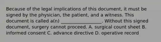 Because of the legal implications of this document, it must be signed by the physician, the patient, and a witness. This document is called a(n) __________________. Without this signed document, surgery cannot proceed. A. surgical count sheet B. informed consent C. advance directive D. operative record