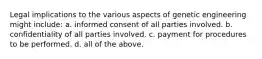 Legal implications to the various aspects of genetic engineering might include: a. informed consent of all parties involved. b. confidentiality of all parties involved. c. payment for procedures to be performed. d. all of the above.