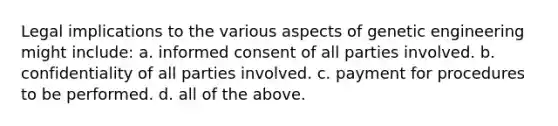 Legal implications to the various aspects of genetic engineering might include: a. informed consent of all parties involved. b. confidentiality of all parties involved. c. payment for procedures to be performed. d. all of the above.