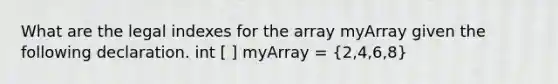 What are the legal indexes for the array myArray given the following declaration. int [ ] myArray = (2,4,6,8)