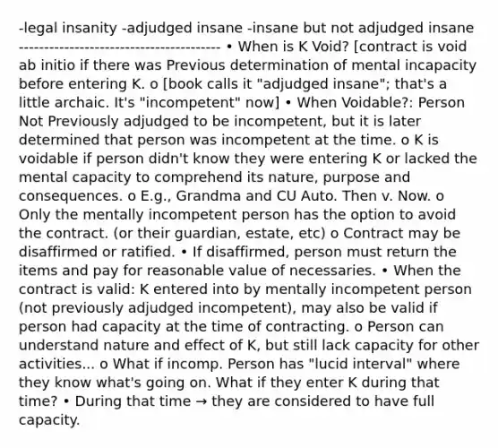 -legal insanity -adjudged insane -insane but not adjudged insane ---------------------------------------- • When is K Void? [contract is void ab initio if there was Previous determination of mental incapacity before entering K. o [book calls it "adjudged insane"; that's a little archaic. It's "incompetent" now] • When Voidable?: Person Not Previously adjudged to be incompetent, but it is later determined that person was incompetent at the time. o K is voidable if person didn't know they were entering K or lacked the mental capacity to comprehend its nature, purpose and consequences. o E.g., Grandma and CU Auto. Then v. Now. o Only the mentally incompetent person has the option to avoid the contract. (or their guardian, estate, etc) o Contract may be disaffirmed or ratified. • If disaffirmed, person must return the items and pay for reasonable value of necessaries. • When the contract is valid: K entered into by mentally incompetent person (not previously adjudged incompetent), may also be valid if person had capacity at the time of contracting. o Person can understand nature and effect of K, but still lack capacity for other activities... o What if incomp. Person has "lucid interval" where they know what's going on. What if they enter K during that time? • During that time → they are considered to have full capacity.