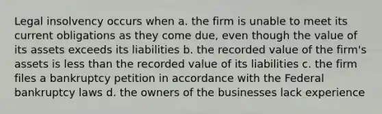 Legal insolvency occurs when a. the firm is unable to meet its current obligations as they come due, even though the value of its assets exceeds its liabilities b. the recorded value of the firm's assets is less than the recorded value of its liabilities c. the firm files a bankruptcy petition in accordance with the Federal bankruptcy laws d. the owners of the businesses lack experience