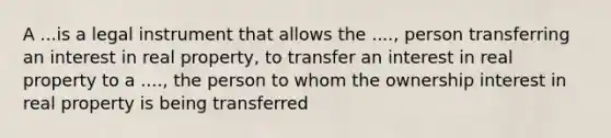 A ...is a legal instrument that allows the ...., person transferring an interest in real property, to transfer an interest in real property to a ...., the person to whom the ownership interest in real property is being transferred