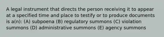 A legal instrument that directs the person receiving it to appear at a specified time and place to testify or to produce documents is a(n): (A) subpoena (B) regulatory summons (C) violation summons (D) administrative summons (E) agency summons