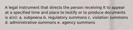 A legal instrument that directs the person receiving it to appear at a specified time and place to testify or to produce documents is a(n): a. subpoena b. regulatory summons c. violation summons d. administrative summons e. agency summons