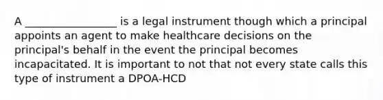 A _________________ is a legal instrument though which a principal appoints an agent to make healthcare decisions on the principal's behalf in the event the principal becomes incapacitated. It is important to not that not every state calls this type of instrument a DPOA-HCD