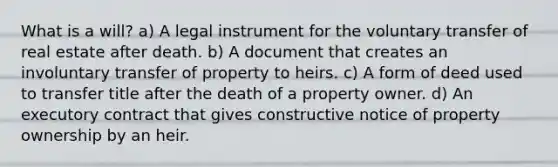 What is a will? a) A legal instrument for the voluntary transfer of real estate after death. b) A document that creates an involuntary transfer of property to heirs. c) A form of deed used to transfer title after the death of a property owner. d) An executory contract that gives constructive notice of property ownership by an heir.