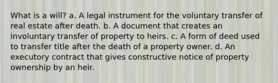 What is a will? a. A legal instrument for the voluntary transfer of real estate after death. b. A document that creates an involuntary transfer of property to heirs. c. A form of deed used to transfer title after the death of a property owner. d. An executory contract that gives constructive notice of property ownership by an heir.