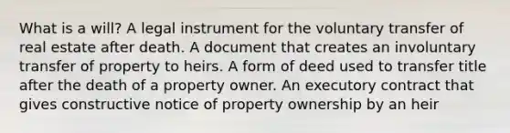 What is a will? A legal instrument for the voluntary transfer of real estate after death. A document that creates an involuntary transfer of property to heirs. A form of deed used to transfer title after the death of a property owner. An executory contract that gives constructive notice of property ownership by an heir