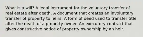 What is a will? A legal instrument for the voluntary transfer of real estate after death. A document that creates an involuntary transfer of property to heirs. A form of deed used to transfer title after the death of a property owner. An executory contract that gives constructive notice of property ownership by an heir.