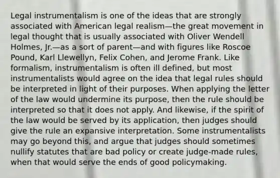 Legal instrumentalism is one of the ideas that are strongly associated with American legal realism—the great movement in legal thought that is usually associated with Oliver Wendell Holmes, Jr.—as a sort of parent—and with figures like Roscoe Pound, Karl Llewellyn, Felix Cohen, and Jerome Frank. Like formalism, instrumentalism is often ill defined, but most instrumentalists would agree on the idea that legal rules should be interpreted in light of their purposes. When applying the letter of the law would undermine its purpose, then the rule should be interpreted so that it does not apply. And likewise, if the spirit of the law would be served by its application, then judges should give the rule an expansive interpretation. Some instrumentalists may go beyond this, and argue that judges should sometimes nullify statutes that are bad policy or create judge-made rules, when that would serve the ends of good policymaking.