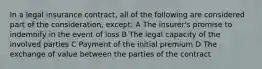 In a legal insurance contract, all of the following are considered part of the consideration, except: A The insurer's promise to indemnify in the event of loss B The legal capacity of the involved parties C Payment of the initial premium D The exchange of value between the parties of the contract