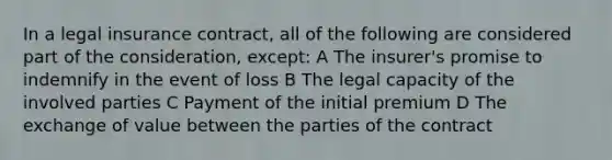 In a legal insurance contract, all of the following are considered part of the consideration, except: A The insurer's promise to indemnify in the event of loss B The legal capacity of the involved parties C Payment of the initial premium D The exchange of value between the parties of the contract