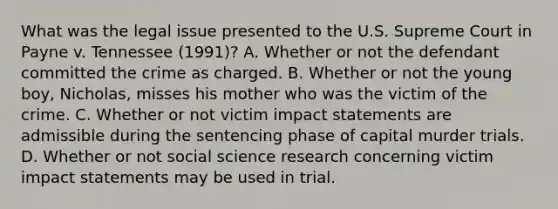 What was the legal issue presented to the U.S. Supreme Court in Payne v. Tennessee (1991)? A. Whether or not the defendant committed the crime as charged. B. Whether or not the young boy, Nicholas, misses his mother who was the victim of the crime. C. Whether or not victim impact statements are admissible during the sentencing phase of capital murder trials. D. Whether or not social science research concerning victim impact statements may be used in trial.