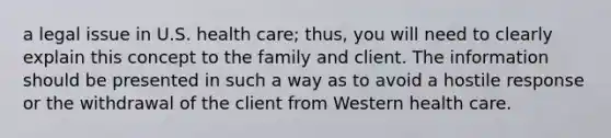 a legal issue in U.S. health care; thus, you will need to clearly explain this concept to the family and client. The information should be presented in such a way as to avoid a hostile response or the withdrawal of the client from Western health care.