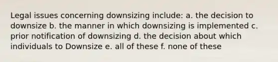 Legal issues concerning downsizing include: a. the decision to downsize b. the manner in which downsizing is implemented c. prior notification of downsizing d. the decision about which individuals to Downsize e. all of these f. none of these