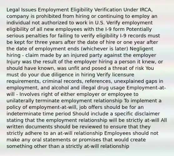 Legal Issues​ Employment Eligibility Verification​ Under IRCA, company is prohibited from hiring or continuing to employ an individual not authorized to work in U.S.​ Verify employment eligibility of all new employees with the I-9 form​ Potentially serious penalties for failing to verify eligibility​ I-9 records must be kept for three years after the date of hire or one year after the date of employment ends (whichever is later)​ Negligent hiring - claim made by an injured party against the employer​ Injury was the result of the employer hiring a person it knew, or should have known, was unfit and posed a threat of risk​ You must do your due diligence in hiring​ Verify licensure requirements, criminal records, references, unexplained gaps in employment, and alcohol and illegal drug usage​ Employment-at-will - Involves right of either employer or employee to unilaterally terminate employment relationship​ To implement a policy of employment-at-will, job offers should be for an indeterminate time period​ Should include a specific disclaimer stating that the employment relationship will be strictly at-will​ All written documents should be reviewed to ensure that they strictly adhere to an at-will relationship​ Employees should not make any oral statements or promises that would create something other than a strictly at-will relationship​ ​