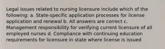 Legal issues related to nursing licensure include which of the following: a. State-specific application processes for license application and renewal b. All answers are correct c. Management responsibility for verifying current licensure of all employed nurses d. Compliance with continuing education requirements for licensure in state where license is issued