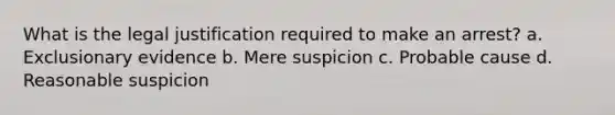 What is the legal justification required to make an arrest?​ ​a. Exclusionary evidence ​b. Mere suspicion ​c. Probable cause ​d. Reasonable suspicion