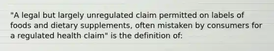 "A legal but largely unregulated claim permitted on labels of foods and dietary supplements, often mistaken by consumers for a regulated health claim" is the definition of: