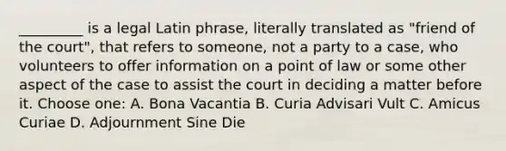 _________ is a legal Latin phrase, literally translated as "friend of the court", that refers to someone, not a party to a case, who volunteers to offer information on a point of law or some other aspect of the case to assist the court in deciding a matter before it. Choose one: A. Bona Vacantia B. Curia Advisari Vult C. Amicus Curiae D. Adjournment Sine Die