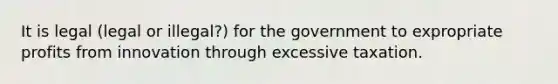 It is legal (legal or illegal?) for the government to expropriate profits from innovation through excessive taxation.