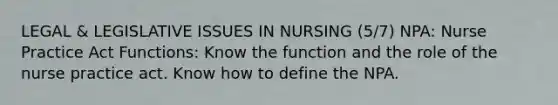 LEGAL & LEGISLATIVE ISSUES IN NURSING (5/7) NPA: Nurse Practice Act Functions: Know the function and the role of the nurse practice act. Know how to define the NPA.