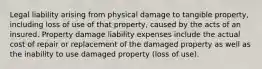 Legal liability arising from physical damage to tangible property, including loss of use of that property, caused by the acts of an insured. Property damage liability expenses include the actual cost of repair or replacement of the damaged property as well as the inability to use damaged property (loss of use).