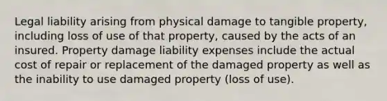 Legal liability arising from physical damage to tangible property, including loss of use of that property, caused by the acts of an insured. Property damage liability expenses include the actual cost of repair or replacement of the damaged property as well as the inability to use damaged property (loss of use).