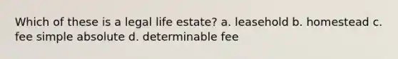 Which of these is a legal life estate? a. leasehold b. homestead c. fee simple absolute d. determinable fee