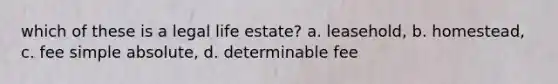 which of these is a legal life estate? a. leasehold, b. homestead, c. fee simple absolute, d. determinable fee